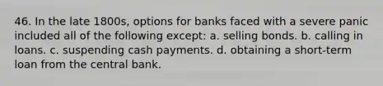 46. In the late 1800s, options for banks faced with a severe panic included all of the following except: a. selling bonds. b. calling in loans. c. suspending cash payments. d. obtaining a short-term loan from the central bank.