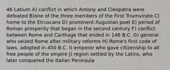 46 Latium A) conflict in which Antony and Cleopatra were defeated B)one of the three members of the First Triumvirate C) home to the Etruscans D) prominent Augustan poet E) period of Roman prosperity that began in the second century F) conflict between Rome and Carthage that ended in 146 B.C. G) general who seized Rome after military reforms H) Rome's first code of laws, adopted in 450 B.C. I) emperor who gave citizenship to all free people of the empire J) region settled by the Latins, who later conquered the Italian Peninsula