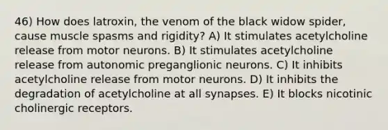 46) How does latroxin, the venom of the black widow spider, cause muscle spasms and rigidity? A) It stimulates acetylcholine release from motor neurons. B) It stimulates acetylcholine release from autonomic preganglionic neurons. C) It inhibits acetylcholine release from motor neurons. D) It inhibits the degradation of acetylcholine at all synapses. E) It blocks nicotinic cholinergic receptors.