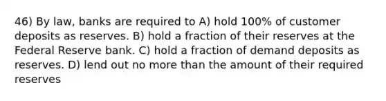 46) By law, banks are required to A) hold 100% of customer deposits as reserves. B) hold a fraction of their reserves at the Federal Reserve bank. C) hold a fraction of demand deposits as reserves. D) lend out no more than the amount of their required reserves