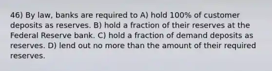 46) By law, banks are required to A) hold 100% of customer deposits as reserves. B) hold a fraction of their reserves at the Federal Reserve bank. C) hold a fraction of demand deposits as reserves. D) lend out no more than the amount of their required reserves.