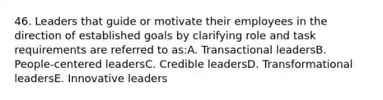 46. Leaders that guide or motivate their employees in the direction of established goals by clarifying role and task requirements are referred to as:A. Transactional leadersB. People-centered leadersC. Credible leadersD. Transformational leadersE. Innovative leaders