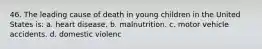 46. The leading cause of death in young children in the United States is: a. heart disease. b. malnutrition. c. motor vehicle accidents. d. domestic violenc