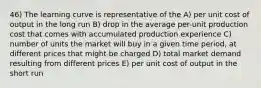 46) The learning curve is representative of the A) per unit cost of output in the long run B) drop in the average per-unit production cost that comes with accumulated production experience C) number of units the market will buy in a given time period, at different prices that might be charged D) total market demand resulting from different prices E) per unit cost of output in the short run