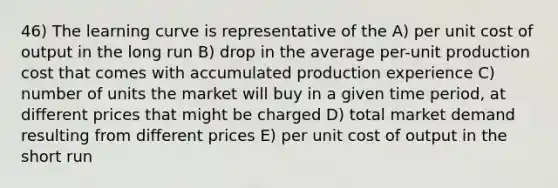 46) The learning curve is representative of the A) per unit cost of output in the long run B) drop in the average per-unit production cost that comes with accumulated production experience C) number of units the market will buy in a given time period, at different prices that might be charged D) total market demand resulting from different prices E) per unit cost of output in the short run