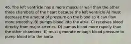 46. The left ventricle has a more muscular wall than the other three chambers of the heart because the left ventricle A) must decrease the amount of pressure on the blood so it can flow more smoothly. B) pumps blood into the atria. C) receives blood directly from major arteries. D) pumps blood more rapidly than the other chambers. E) must generate enough blood pressure to pump blood into the aorta.