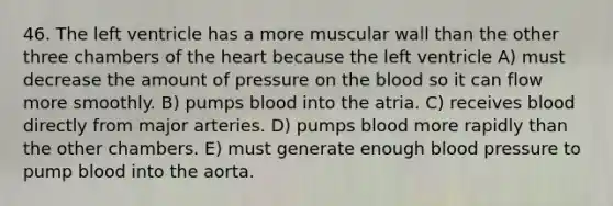 46. The left ventricle has a more muscular wall than the other three chambers of the heart because the left ventricle A) must decrease the amount of pressure on the blood so it can flow more smoothly. B) pumps blood into the atria. C) receives blood directly from major arteries. D) pumps blood more rapidly than the other chambers. E) must generate enough blood pressure to pump blood into the aorta.