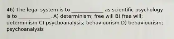 46) The legal system is to _____________ as scientific psychology is to _____________. A) determinism; free will B) free will; determinism C) psychoanalysis; behaviourism D) behaviourism; psychoanalysis