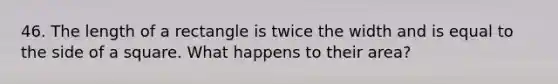 46. The length of a rectangle is twice the width and is equal to the side of a square. What happens to their area?