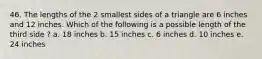 46. The lengths of the 2 smallest sides of a triangle are 6 inches and 12 inches. Which of the following is a possible length of the third side ? a. 18 inches b. 15 inches c. 6 inches d. 10 inches e. 24 inches