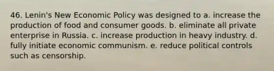 46. Lenin's New <a href='https://www.questionai.com/knowledge/kWbX8L76Bu-economic-policy' class='anchor-knowledge'>economic policy</a> was designed to a. increase the production of food and consumer goods. b. eliminate all private enterprise in Russia. c. increase production in heavy industry. d. fully initiate economic communism. e. reduce political controls such as censorship.