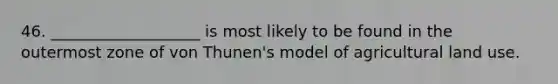 46. ___________________ is most likely to be found in the outermost zone of von Thunen's model of agricultural land use.
