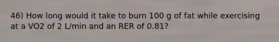 46) How long would it take to burn 100 g of fat while exercising at a VO2 of 2 L/min and an RER of 0.81?