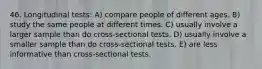 46. Longitudinal tests: A) compare people of different ages. B) study the same people at different times. C) usually involve a larger sample than do cross-sectional tests. D) usually involve a smaller sample than do cross-sectional tests. E) are less informative than cross-sectional tests.