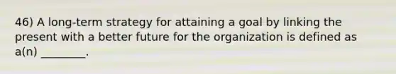 46) A long-term strategy for attaining a goal by linking the present with a better future for the organization is defined as a(n) ________.