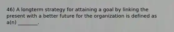 46) A longterm strategy for attaining a goal by linking the present with a better future for the organization is defined as a(n) ________.