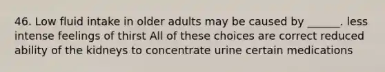 46. Low fluid intake in older adults may be caused by ______. less intense feelings of thirst All of these choices are correct reduced ability of the kidneys to concentrate urine certain medications