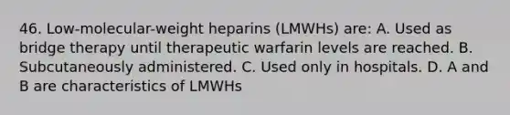 46. Low-molecular-weight heparins (LMWHs) are: A. Used as bridge therapy until therapeutic warfarin levels are reached. B. Subcutaneously administered. C. Used only in hospitals. D. A and B are characteristics of LMWHs