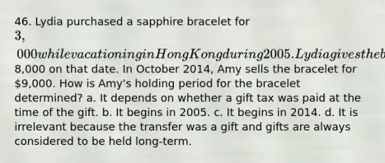 46. Lydia purchased a sapphire bracelet for 3,000 while vacationing in Hong Kong during 2005. Lydia gives the bracelet to her daughter Amy when she graduates from college in 2014. The bracelet is appraised at8,000 on that date. In October 2014, Amy sells the bracelet for 9,000. How is Amy's holding period for the bracelet determined? a. It depends on whether a gift tax was paid at the time of the gift. b. It begins in 2005. c. It begins in 2014. d. It is irrelevant because the transfer was a gift and gifts are always considered to be held long-term.