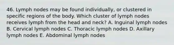 46. Lymph nodes may be found individually, or clustered in specific regions of the body. Which cluster of lymph nodes receives lymph from the head and neck? A. Inguinal lymph nodes B. Cervical lymph nodes C. Thoracic lymph nodes D. Axillary lymph nodes E. Abdominal lymph nodes