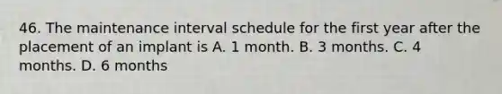 46. The maintenance interval schedule for the first year after the placement of an implant is A. 1 month. B. 3 months. C. 4 months. D. 6 months