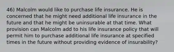 46) Malcolm would like to purchase life insurance. He is concerned that he might need additional life insurance in the future and that he might be uninsurable at that time. What provision can Malcolm add to his life insurance policy that will permit him to purchase additional life insurance at specified times in the future without providing evidence of insurability?