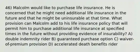 46) Malcolm would like to purchase life insurance. He is concerned that he might need additional life insurance in the future and that he might be uninsurable at that time. What provision can Malcolm add to his life insurance policy that will permit him to purchase additional life insurance at specified times in the future without providing evidence of insurability? A) double indemnity rider B) guaranteed purchase option C) waiver-of-premium provision D) accelerated death benefits rider