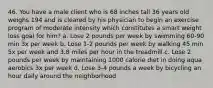 46. You have a male client who is 68 inches tall 36 years old weighs 194 and is cleared by his physician to begin an exercise program of moderate intensity which constitutes a smart weight loss goal for him? a. Lose 2 pounds per week by swimming 60-90 min 3x per week b. Lose 1-2 pounds per week by walking 45 min 5x per week and 3.8 miles per hour in the treadmill c. Lose 2 pounds per week by maintaining 1000 calorie diet in doing aqua aerobics 3x per week d. Lose 3-4 pounds a week by bicycling an hour daily around the neighborhood