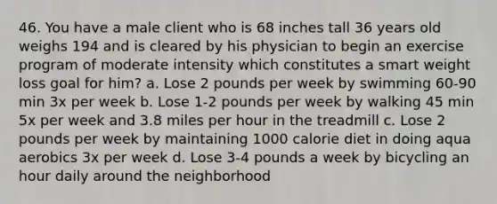 46. You have a male client who is 68 inches tall 36 years old weighs 194 and is cleared by his physician to begin an exercise program of moderate intensity which constitutes a smart weight loss goal for him? a. Lose 2 pounds per week by swimming 60-90 min 3x per week b. Lose 1-2 pounds per week by walking 45 min 5x per week and 3.8 miles per hour in the treadmill c. Lose 2 pounds per week by maintaining 1000 calorie diet in doing aqua aerobics 3x per week d. Lose 3-4 pounds a week by bicycling an hour daily around the neighborhood