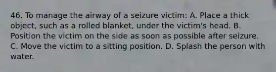 46. To manage the airway of a seizure victim: A. Place a thick object, such as a rolled blanket, under the victim's head. B. Position the victim on the side as soon as possible after seizure. C. Move the victim to a sitting position. D. Splash the person with water.