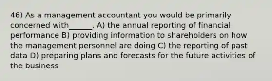 46) As a management accountant you would be primarily concerned with______. A) the annual reporting of financial performance B) providing information to shareholders on how the management personnel are doing C) the reporting of past data D) preparing plans and forecasts for the future activities of the business