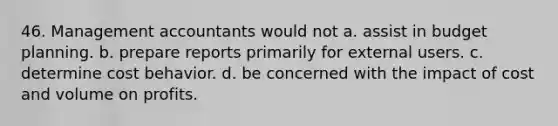 46. Management accountants would not a. assist in budget planning. b. prepare reports primarily for external users. c. determine cost behavior. d. be concerned with the impact of cost and volume on profits.