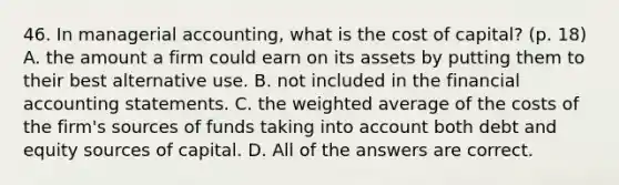 46. In managerial accounting, what is the cost of capital? (p. 18) A. the amount a firm could earn on its assets by putting them to their best alternative use. B. not included in the financial accounting statements. C. the weighted average of the costs of the firm's sources of funds taking into account both debt and equity sources of capital. D. All of the answers are correct.