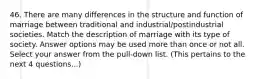 46. There are many differences in the structure and function of marriage between traditional and industrial/postindustrial societies. Match the description of marriage with its type of society. Answer options may be used more than once or not all. Select your answer from the pull-down list. (This pertains to the next 4 questions...)