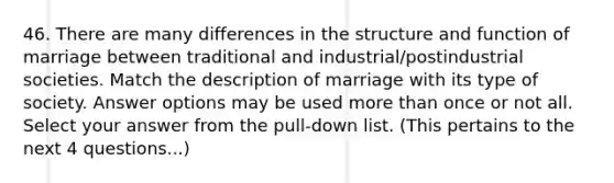 46. There are many differences in the structure and function of marriage between traditional and industrial/postindustrial societies. Match the description of marriage with its type of society. Answer options may be used more than once or not all. Select your answer from the pull-down list. (This pertains to the next 4 questions...)