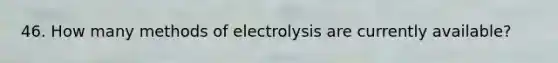 46. How many methods of electrolysis are currently available?