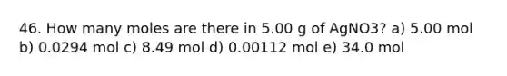 46. How many moles are there in 5.00 g of AgNO3? a) 5.00 mol b) 0.0294 mol c) 8.49 mol d) 0.00112 mol e) 34.0 mol