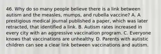 46. Why do so many people believe there is a link between autism and the measles, mumps, and rubella vaccine? A. A prestigious medical journal published a paper, which was later retracted, that identified a link. B. Autism rates increased in every city with an aggressive vaccination program. C. Everyone knows that vaccinations are unhealthy. D. Parents with autistic children can see a clear link between vaccinations and autism.