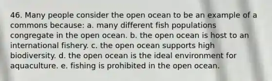 46. Many people consider the open ocean to be an example of a commons because: a. many different fish populations congregate in the open ocean. b. the open ocean is host to an international fishery. c. the open ocean supports high biodiversity. d. the open ocean is the ideal environment for aquaculture. e. fishing is prohibited in the open ocean.