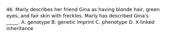 46. Marly describes her friend Gina as having blonde hair, green eyes, and fair skin with freckles. Marly has described Gina's _____. A. genotype B. genetic imprint C. phenotype D. X-linked inheritance