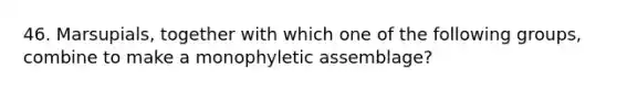 46. Marsupials, together with which one of the following groups, combine to make a monophyletic assemblage?