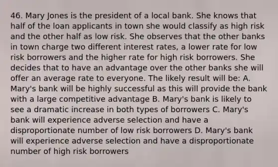 46. Mary Jones is the president of a local bank. She knows that half of the loan applicants in town she would classify as high risk and the other half as low risk. She observes that the other banks in town charge two different interest rates, a lower rate for low risk borrowers and the higher rate for high risk borrowers. She decides that to have an advantage over the other banks she will offer an average rate to everyone. The likely result will be: A. Mary's bank will be highly successful as this will provide the bank with a large competitive advantage B. Mary's bank is likely to see a dramatic increase in both types of borrowers C. Mary's bank will experience adverse selection and have a disproportionate number of low risk borrowers D. Mary's bank will experience adverse selection and have a disproportionate number of high risk borrowers