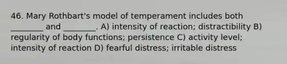 46. Mary Rothbart's model of temperament includes both ________ and ________. A) intensity of reaction; distractibility B) regularity of body functions; persistence C) activity level; intensity of reaction D) fearful distress; irritable distress