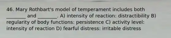 46. Mary Rothbart's model of temperament includes both ________ and ________. A) intensity of reaction: distractibility B) regularity of body functions: persistence C) activity level: intensity of reaction D) fearful distress: irritable distress