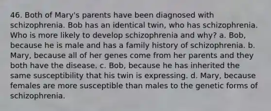 46. Both of Mary's parents have been diagnosed with schizophrenia. Bob has an identical twin, who has schizophrenia. Who is more likely to develop schizophrenia and why? a. Bob, because he is male and has a family history of schizophrenia. b. Mary, because all of her genes come from her parents and they both have the disease. c. Bob, because he has inherited the same susceptibility that his twin is expressing. d. Mary, because females are more susceptible than males to the genetic forms of schizophrenia.