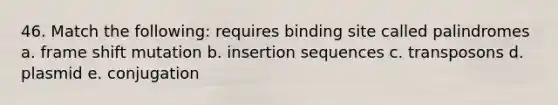 46. Match the following: requires binding site called palindromes a. frame shift mutation b. insertion sequences c. transposons d. plasmid e. conjugation