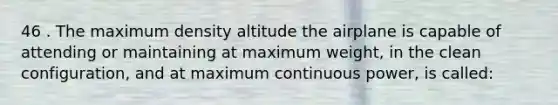 46 . The maximum density altitude the airplane is capable of attending or maintaining at maximum weight, in the clean configuration, and at maximum continuous power, is called: