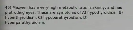 46) Maxwell has a very high metabolic rate, is skinny, and has protruding eyes. These are symptoms of A) hypothyroidism. B) hyperthyroidism. C) hypoparathyroidism. D) hyperparathyroidism.