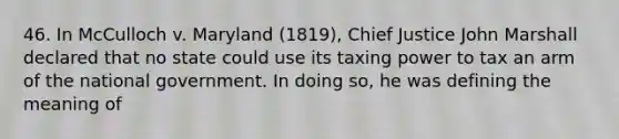 46. In McCulloch v. Maryland (1819), Chief Justice John Marshall declared that no state could use its taxing power to tax an arm of the national government. In doing so, he was defining the meaning of