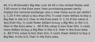 46. If a McDonald's Big Mac cost 4.50 in the United States and 3.60 euros in the Euro area, then purchasing-power parity implies the nominal exchange rate is how many euros per dollar? a. 1.25 If the value is less than this, it costs more dollars to buy a Big Mac in the U.S. than in the Euro area. b. 1.25 If the value is less than this, it costs fewer dollars to buy a Big Mac in the U.S. then in the Euro area. c. .80 If the value is less than this, it costs more dollars to buy a Big Mac in the U.S. than in the Euro area. d. .80 If the value is less than this, it costs fewer dollars to buy a Big Mac in the U.S. than in the Euro area.